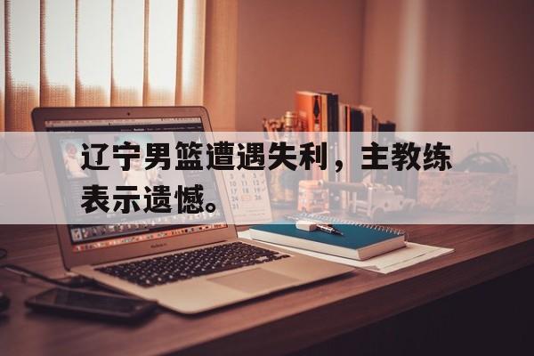乐动体育官直播-辽宁男篮遭遇失利，主教练表示遗憾。