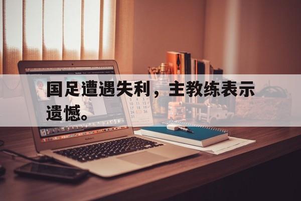 乐动·LDSports(中国)体育官网-国足遭遇失利，主教练表示遗憾。