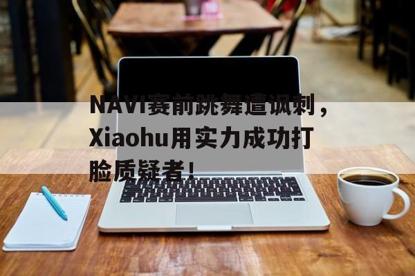 乐动体育官直播-NAVI赛前跳舞遭讽刺，Xiaohu用实力成功打脸质疑者！