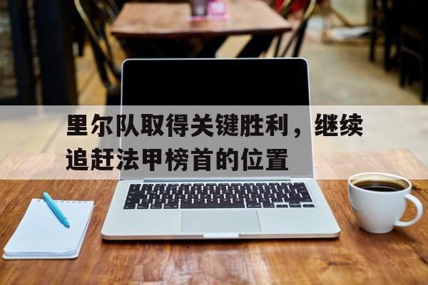 乐动·LDSports(中国)体育官网-里尔队取得关键胜利，继续追赶法甲榜首的位置