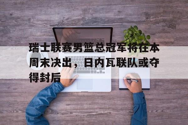乐动体育官直播-瑞士联赛男篮总冠军将在本周末决出，日内瓦联队或夺得封后