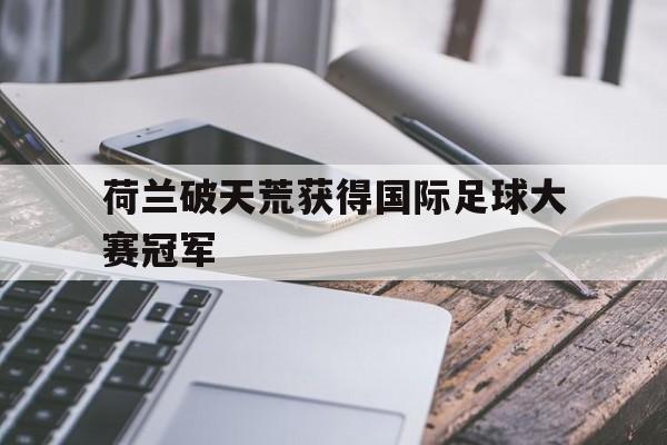 乐动体育官直播-荷兰破天荒获得国际足球大赛冠军