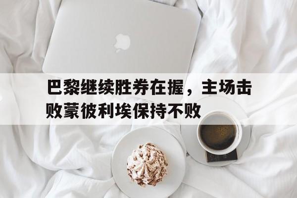 乐动体育官直播-巴黎继续胜券在握，主场击败蒙彼利埃保持不败