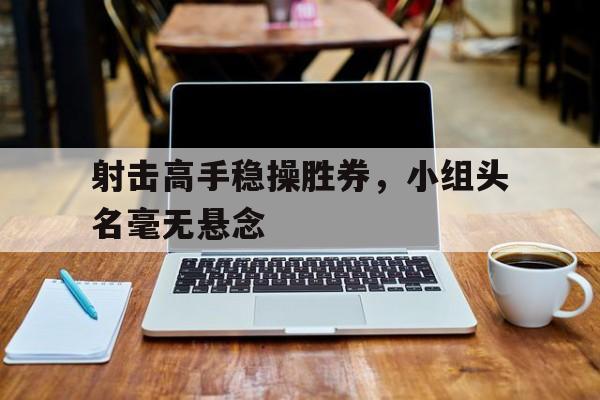 乐动体育官直播-射击高手稳操胜券，小组头名毫无悬念