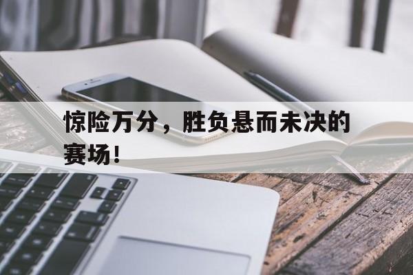 乐动体育官直播-惊险万分，胜负悬而未决的赛场！